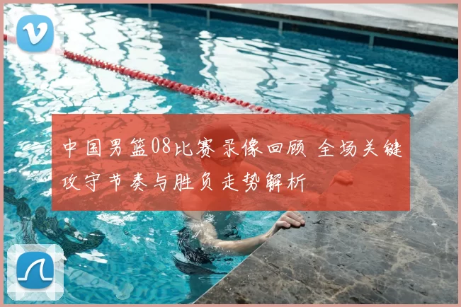 中国男篮08比赛录像回顾 全场关键攻守节奏与胜负走势解析
