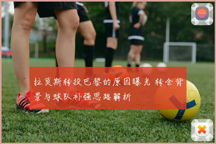 拉莫斯转投巴黎的原因曝光 转会背景与球队补强思路解析