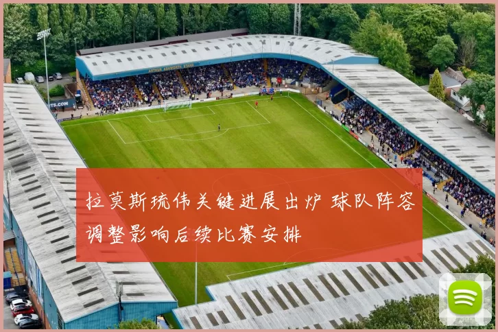 拉莫斯琉伟关键进展出炉 球队阵容调整影响后续比赛安排