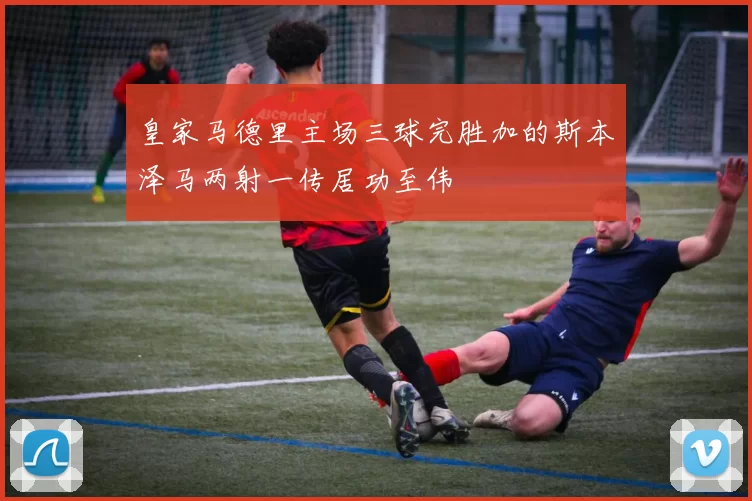 皇家马德里主场三球完胜加的斯本泽马两射一传居功至伟