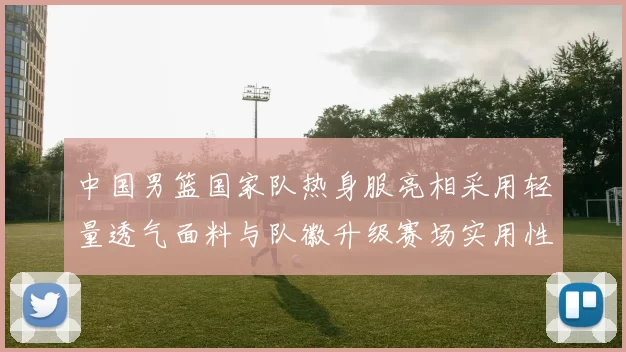 中国男篮国家队热身服亮相采用轻量透气面料与队徽升级赛场实用性成看点
