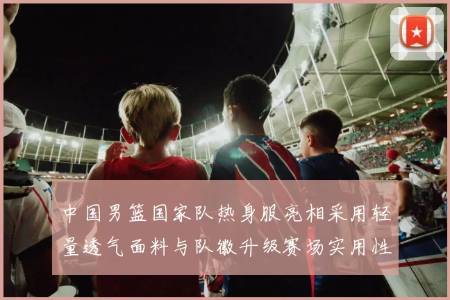中国男篮国家队热身服亮相采用轻量透气面料与队徽升级赛场实用性成看点