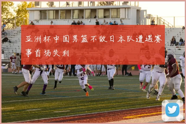 亚洲杯中国男篮不敌日本队遭遇赛事首场失利