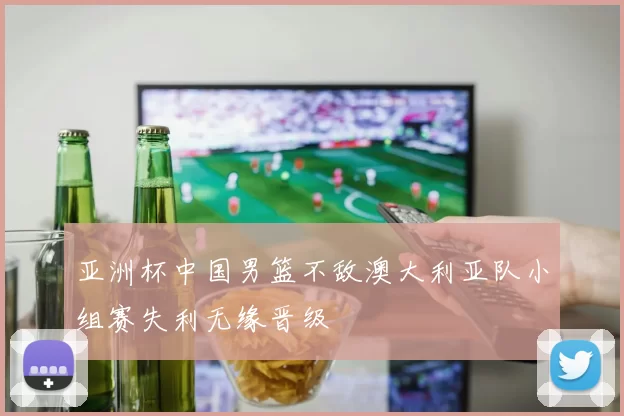 亚洲杯中国男篮不敌澳大利亚队小组赛失利无缘晋级