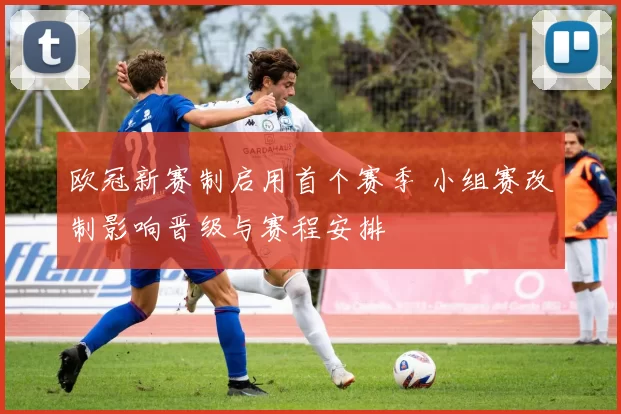 欧冠新赛制启用首个赛季 小组赛改制影响晋级与赛程安排