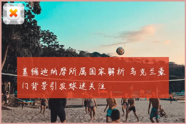 基辅迪纳摩所属国家解析 乌克兰豪门背景引发球迷关注