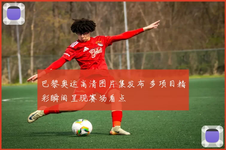 巴黎奥运高清图片集发布 多项目精彩瞬间呈现赛场看点