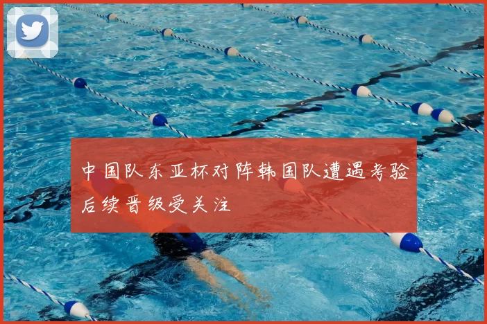 中国队东亚杯对阵韩国队遭遇考验后续晋级受关注