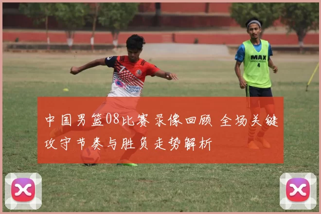 中国男篮08比赛录像回顾 全场关键攻守节奏与胜负走势解析