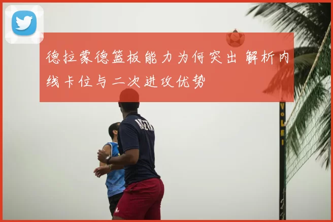 德拉蒙德篮板能力为何突出 解析内线卡位与二次进攻优势