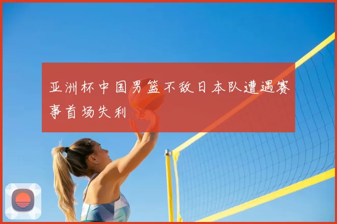 亚洲杯中国男篮不敌日本队遭遇赛事首场失利
