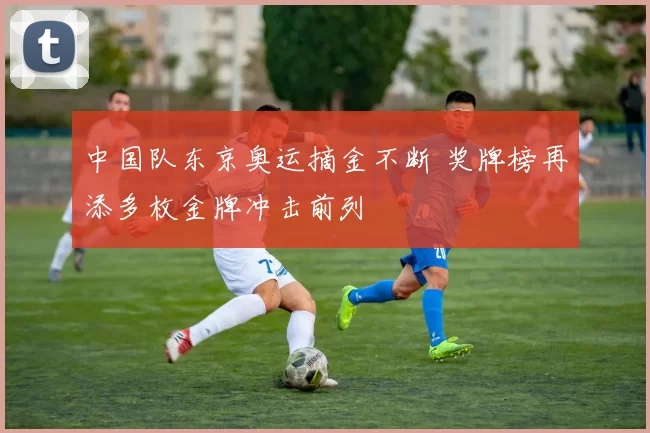 中国队东京奥运摘金不断 奖牌榜再添多枚金牌冲击前列