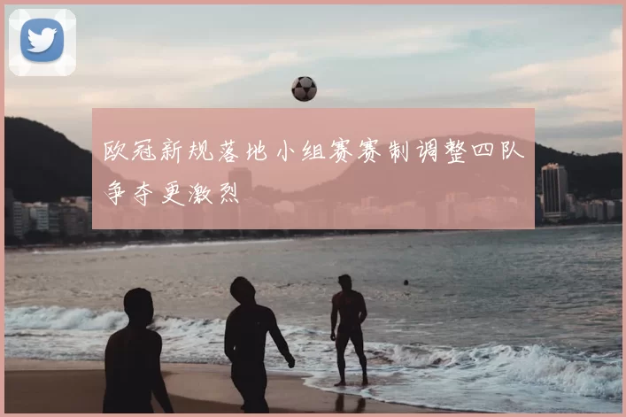 欧冠新规落地小组赛赛制调整四队争夺更激烈