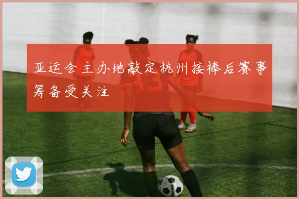 亚运会主办地敲定杭州接棒后赛事筹备受关注