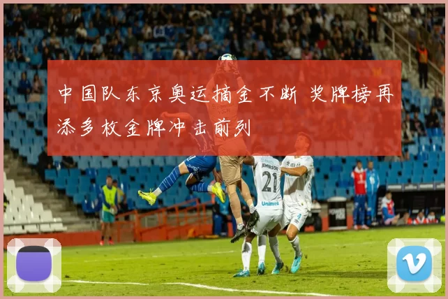 中国队东京奥运摘金不断 奖牌榜再添多枚金牌冲击前列