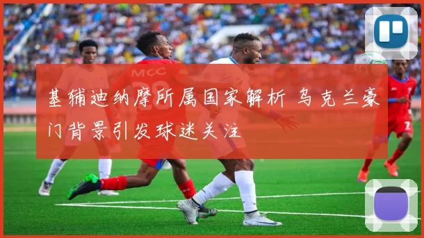 基辅迪纳摩所属国家解析 乌克兰豪门背景引发球迷关注
