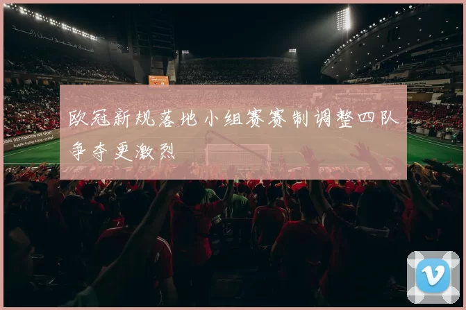 欧冠新规落地小组赛赛制调整四队争夺更激烈