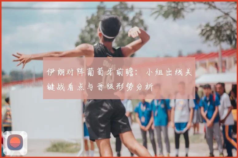 伊朗对阵葡萄牙前瞻：小组出线关键战看点与晋级形势分析