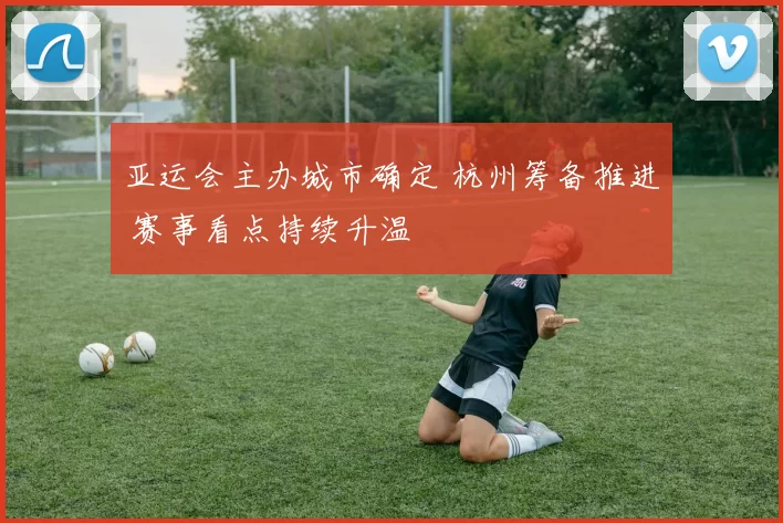 亚运会主办城市确定 杭州筹备推进 赛事看点持续升温