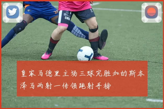 皇家马德里主场三球完胜加的斯本泽马两射一传领跑射手榜