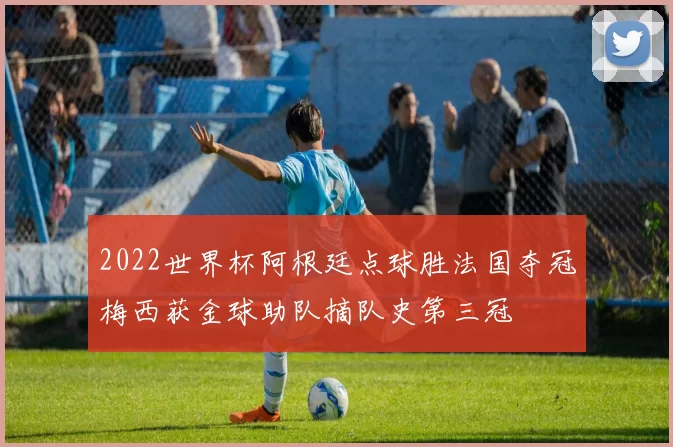 2022世界杯阿根廷点球胜法国夺冠梅西获金球助队摘队史第三冠