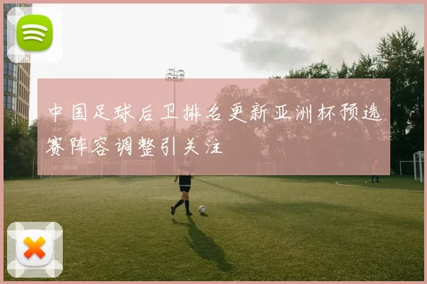 中国足球后卫排名更新亚洲杯预选赛阵容调整引关注