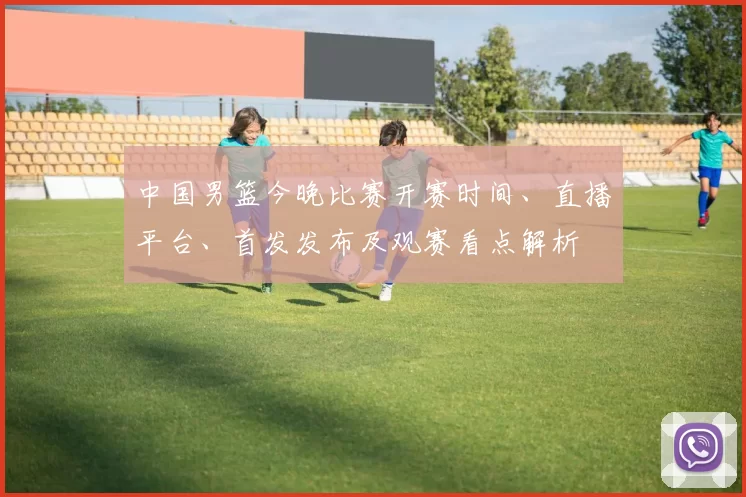 中国男篮今晚比赛开赛时间、直播平台、首发发布及观赛看点解析