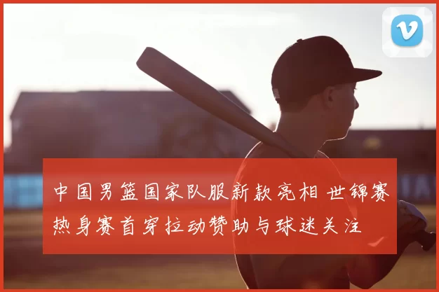 中国男篮国家队服新款亮相 世锦赛热身赛首穿拉动赞助与球迷关注